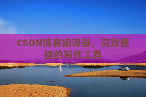 CSDN博客编译器，高效便捷的写作工具